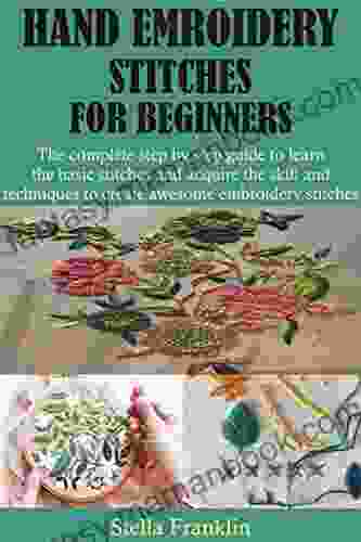 HAND EMROIDERY STITCHES FOR BEGINNERS: The Complete Step By Step Guide To Learn The Basic Stitches And Acquire The Skill And Techniques To Create Awesome Embroidery Stitches